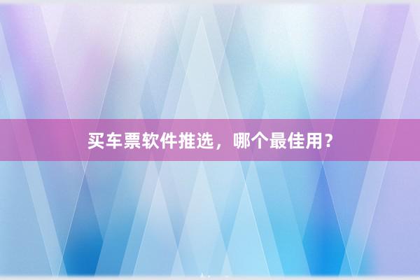 买车票软件推选,哪个最佳用?
